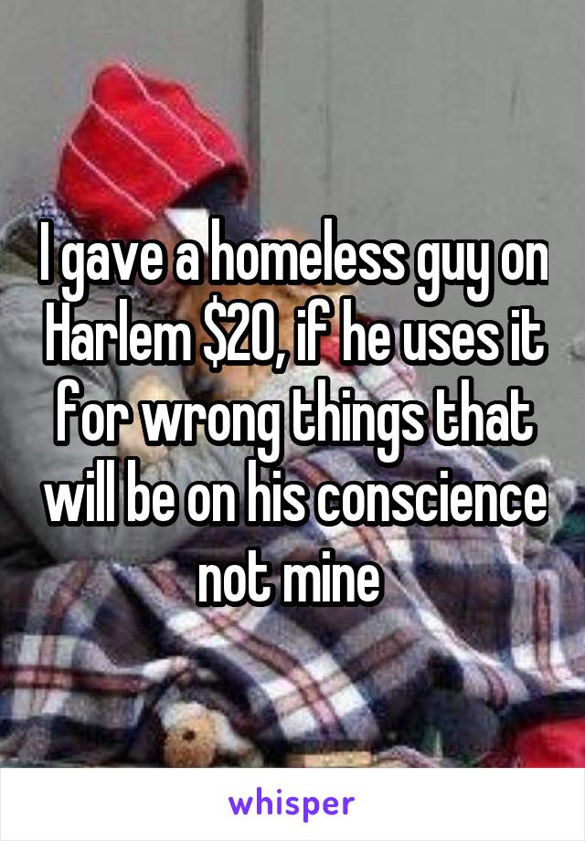 I gave a homeless guy on Harlem $20, if he uses it for wrong things that will be on his conscience not mine 