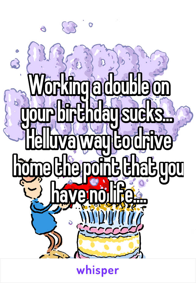 Working a double on your birthday sucks... 
Helluva way to drive home the point that you have no life....