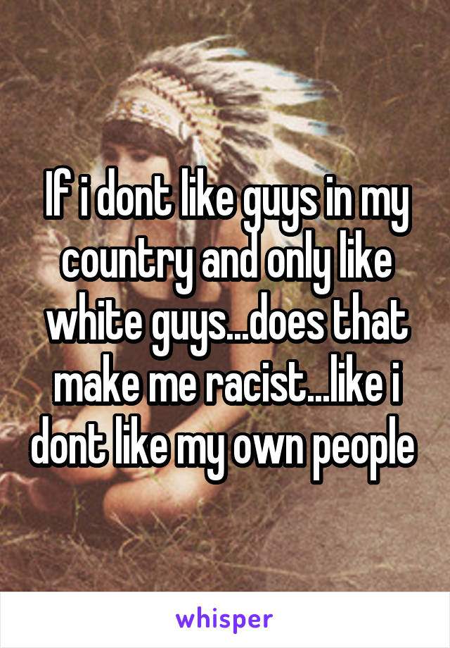 If i dont like guys in my country and only like white guys...does that make me racist...like i dont like my own people 