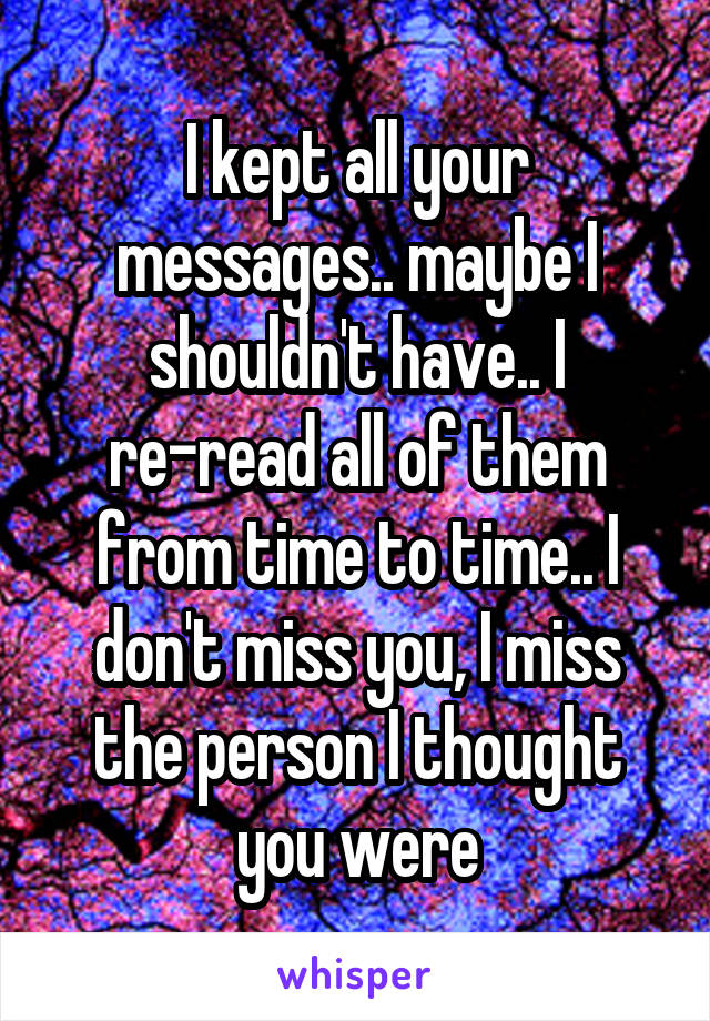 I kept all your messages.. maybe I shouldn't have.. I re-read all of them from time to time.. I don't miss you, I miss the person I thought you were
