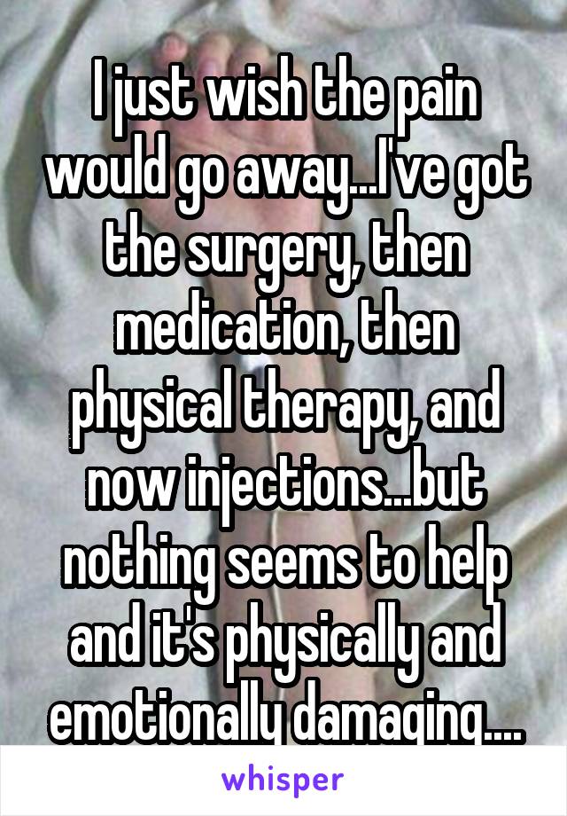 I just wish the pain would go away...I've got the surgery, then medication, then physical therapy, and now injections...but nothing seems to help and it's physically and emotionally damaging....