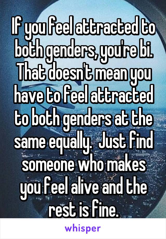 If you feel attracted to both genders, you're bi. That doesn't mean you have to feel attracted to both genders at the same equally.  Just find someone who makes you feel alive and the rest is fine.