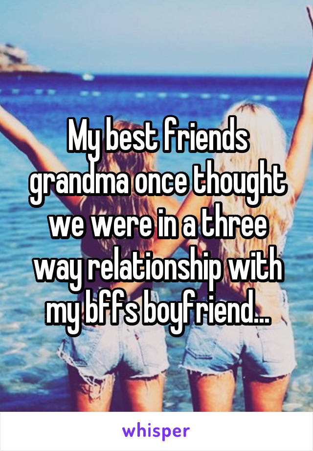 My best friends grandma once thought we were in a three way relationship with my bffs boyfriend...