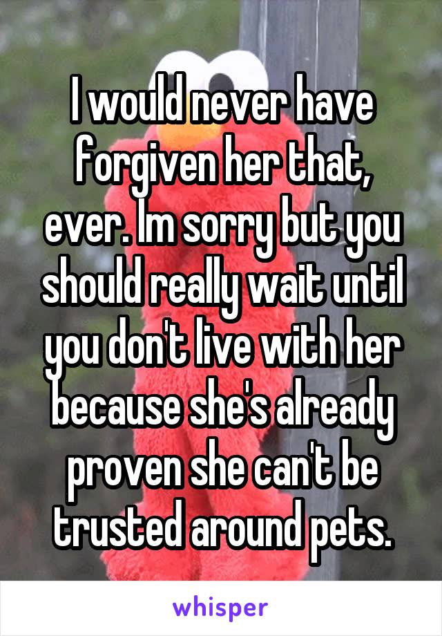 I would never have forgiven her that, ever. Im sorry but you should really wait until you don't live with her because she's already proven she can't be trusted around pets.