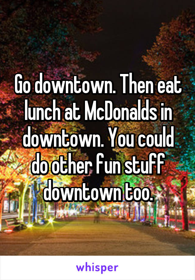 Go downtown. Then eat lunch at McDonalds in downtown. You could do other fun stuff downtown too.
