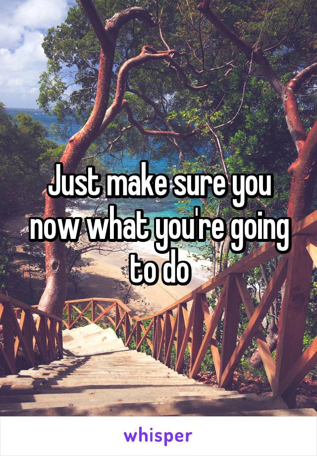 Just make sure you now what you're going to do
