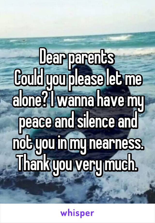 Dear parents 
Could you please let me alone? I wanna have my peace and silence and not you in my nearness.
Thank you very much. 