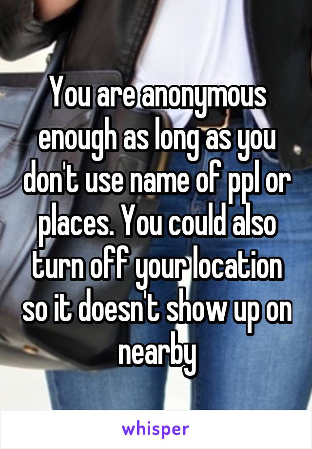 You are anonymous enough as long as you don't use name of ppl or places. You could also turn off your location so it doesn't show up on nearby