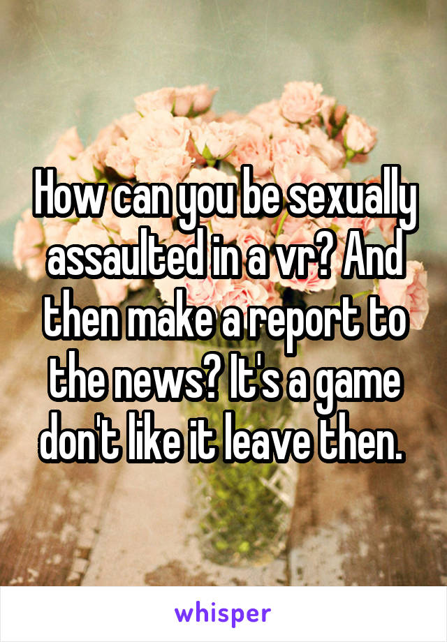 How can you be sexually assaulted in a vr? And then make a report to the news? It's a game don't like it leave then. 