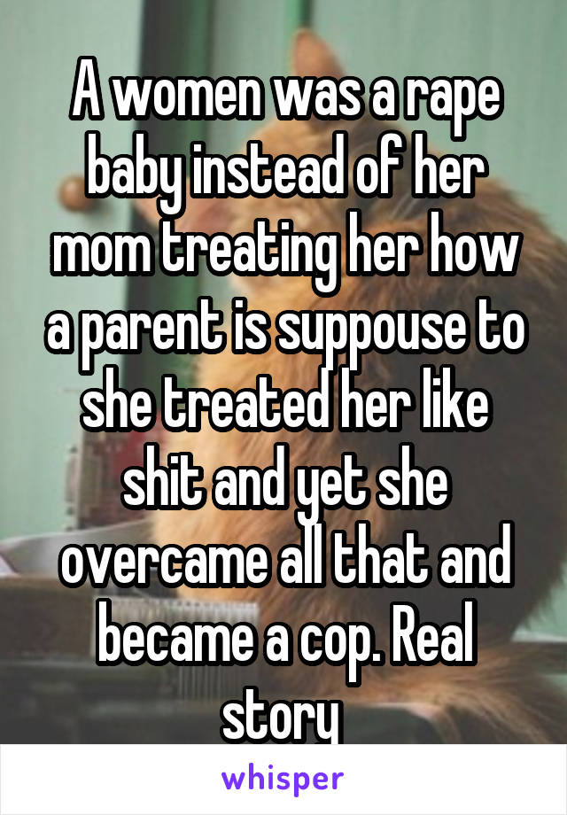 A women was a rape baby instead of her mom treating her how a parent is suppouse to she treated her like shit and yet she overcame all that and became a cop. Real story 