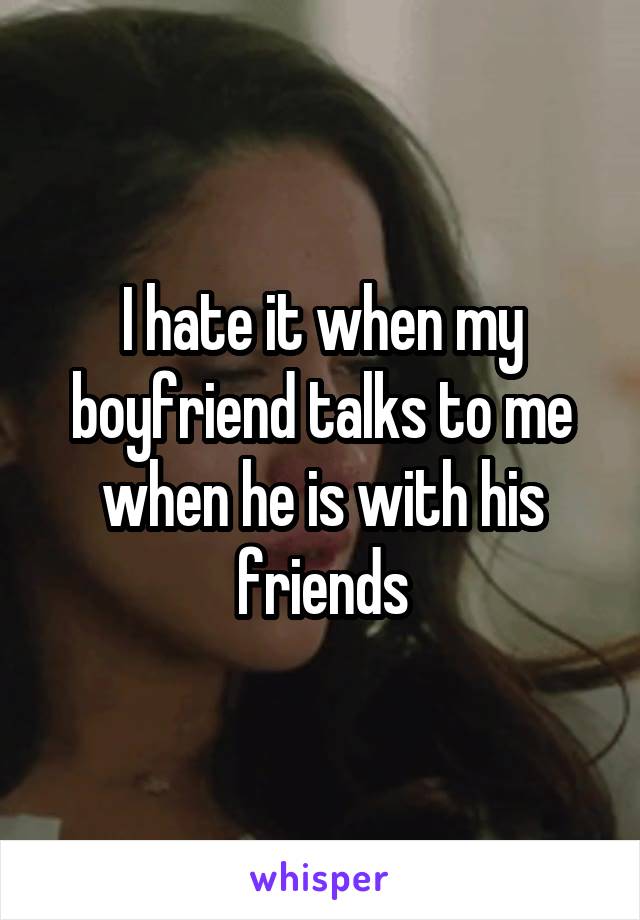 I hate it when my boyfriend talks to me when he is with his friends