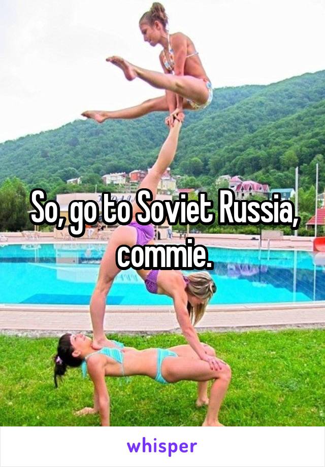 So, go to Soviet Russia, commie.