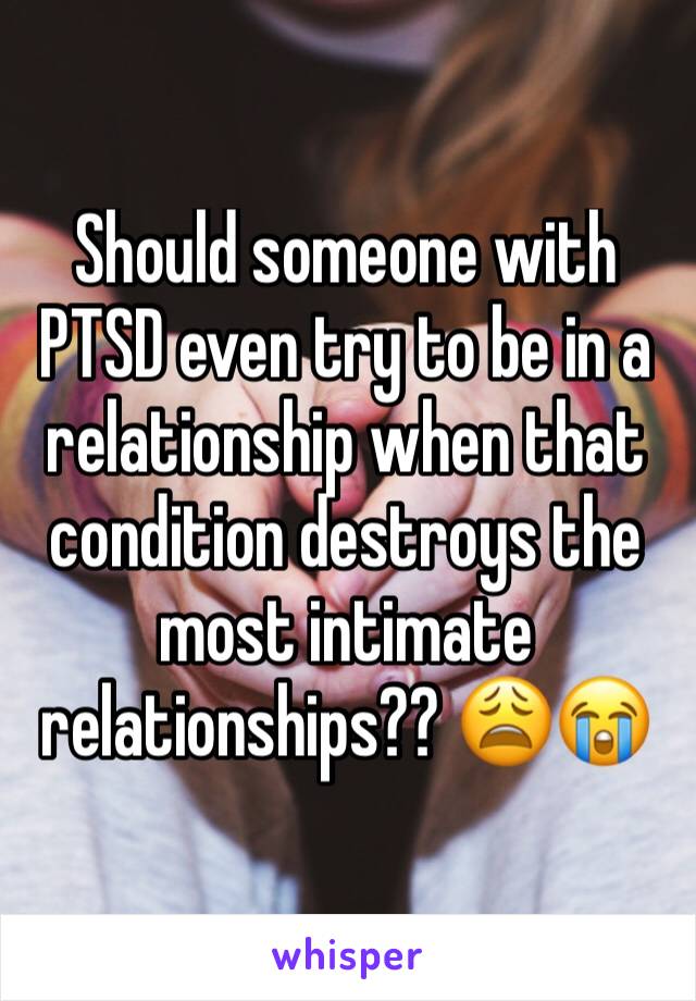 Should someone with PTSD even try to be in a relationship when that condition destroys the most intimate relationships?? 😩😭