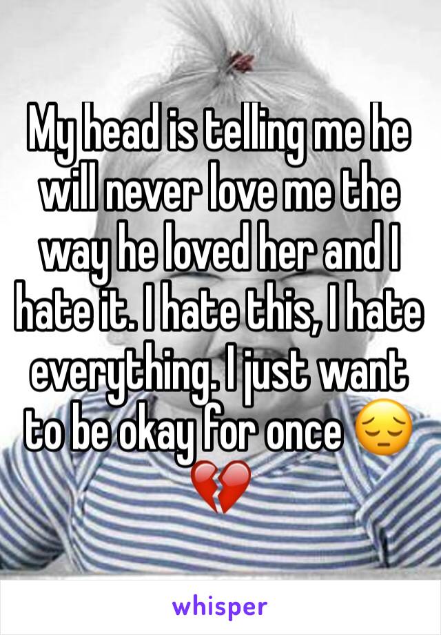 My head is telling me he will never love me the way he loved her and I hate it. I hate this, I hate everything. I just want to be okay for once 😔💔