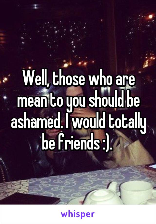 Well, those who are mean to you should be ashamed. I would totally be friends :). 