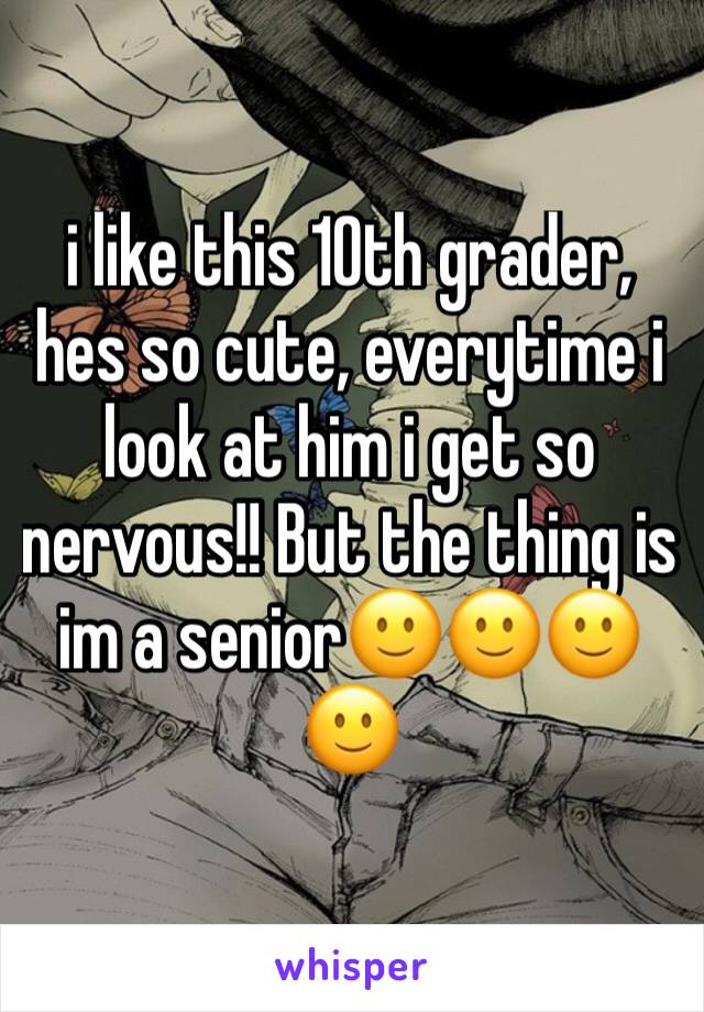 i like this 10th grader, hes so cute, everytime i look at him i get so nervous!! But the thing is im a senior🙂🙂🙂🙂