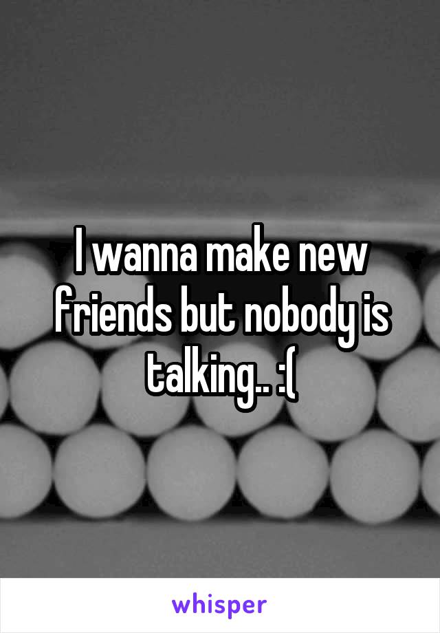 I wanna make new friends but nobody is talking.. :(