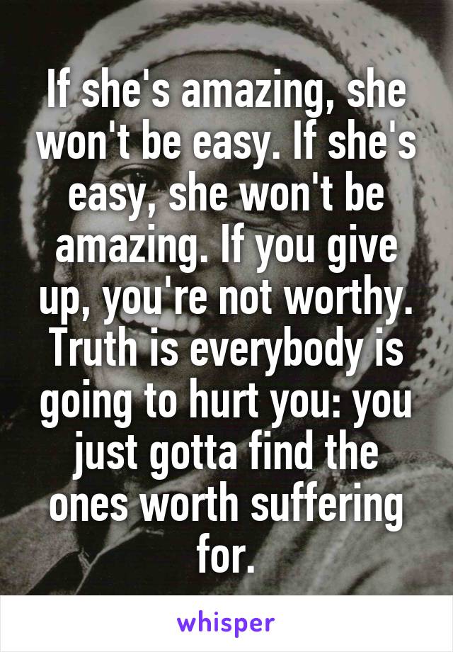 If she's amazing, she won't be easy. If she's easy, she won't be amazing. If you give up, you're not worthy. Truth is everybody is going to hurt you: you just gotta find the ones worth suffering for.