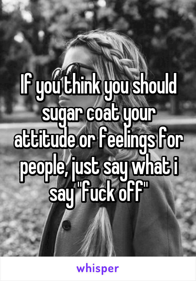 If you think you should sugar coat your attitude or feelings for people, just say what i say "fuck off"