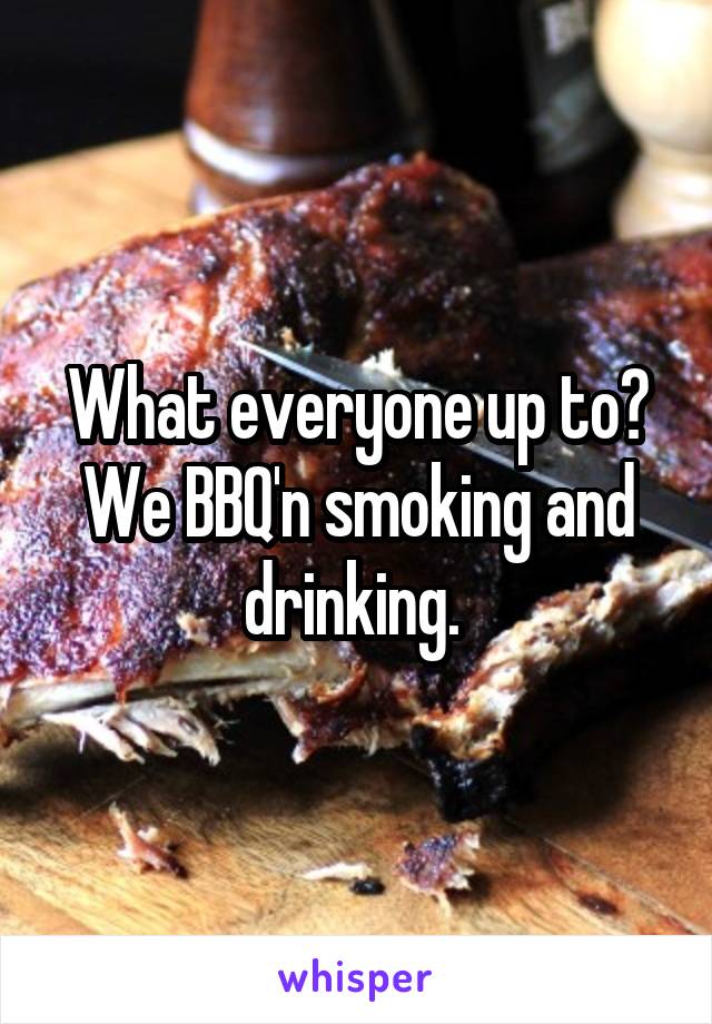 What everyone up to? We BBQ'n smoking and drinking. 