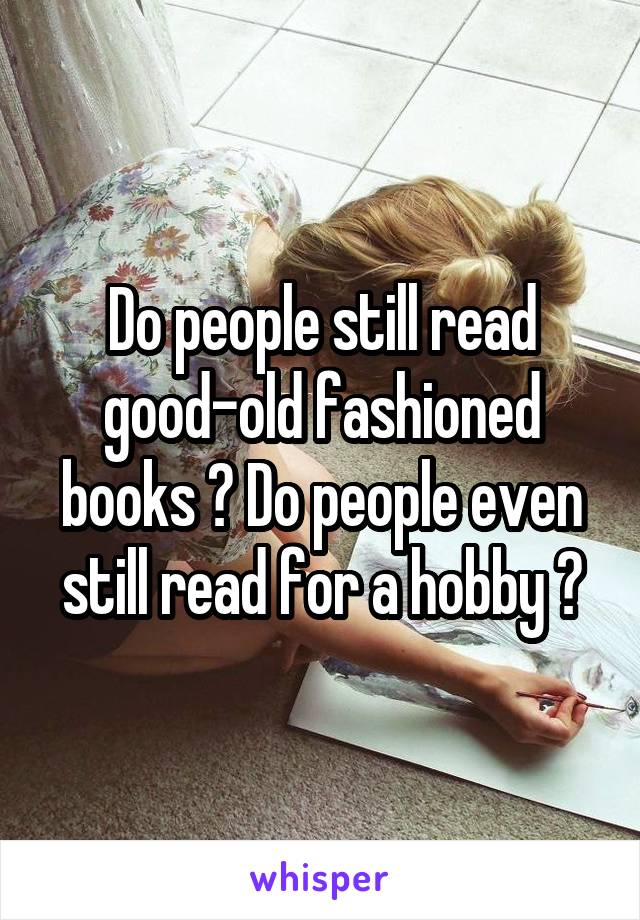Do people still read good-old fashioned books ? Do people even still read for a hobby ?