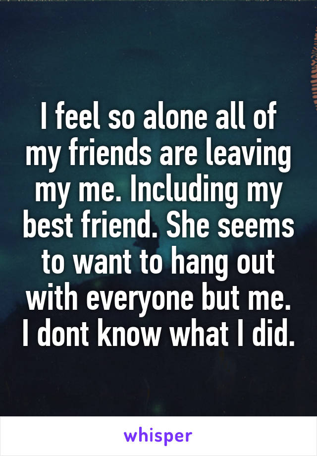 I feel so alone all of my friends are leaving my me. Including my best friend. She seems to want to hang out with everyone but me. I dont know what I did.