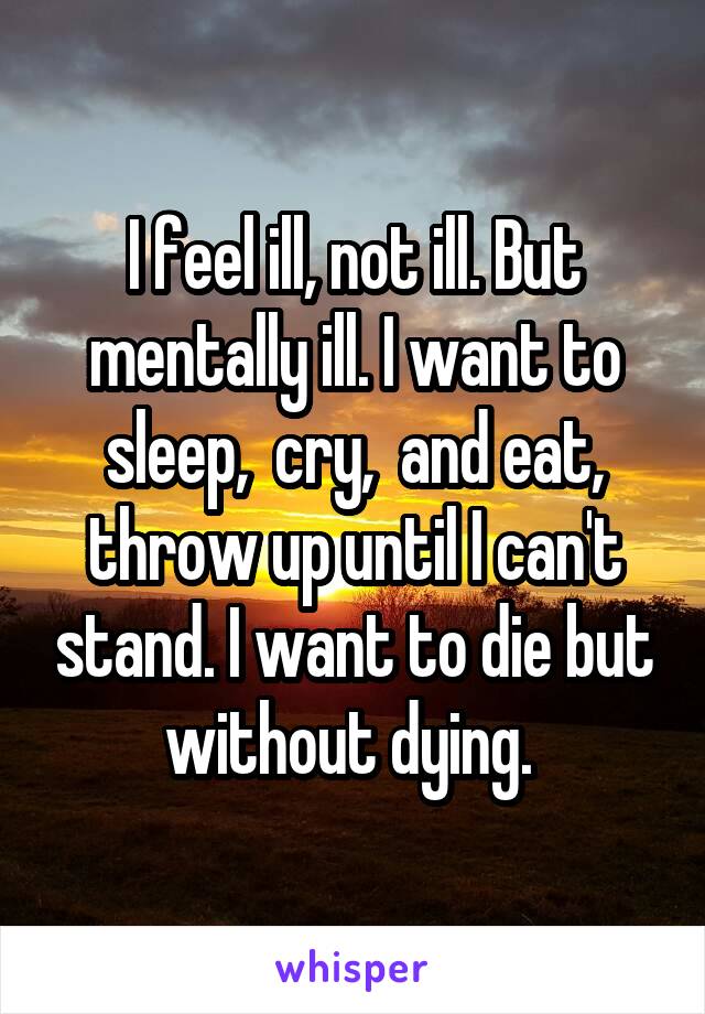 I feel ill, not ill. But mentally ill. I want to sleep,  cry,  and eat, throw up until I can't stand. I want to die but without dying. 