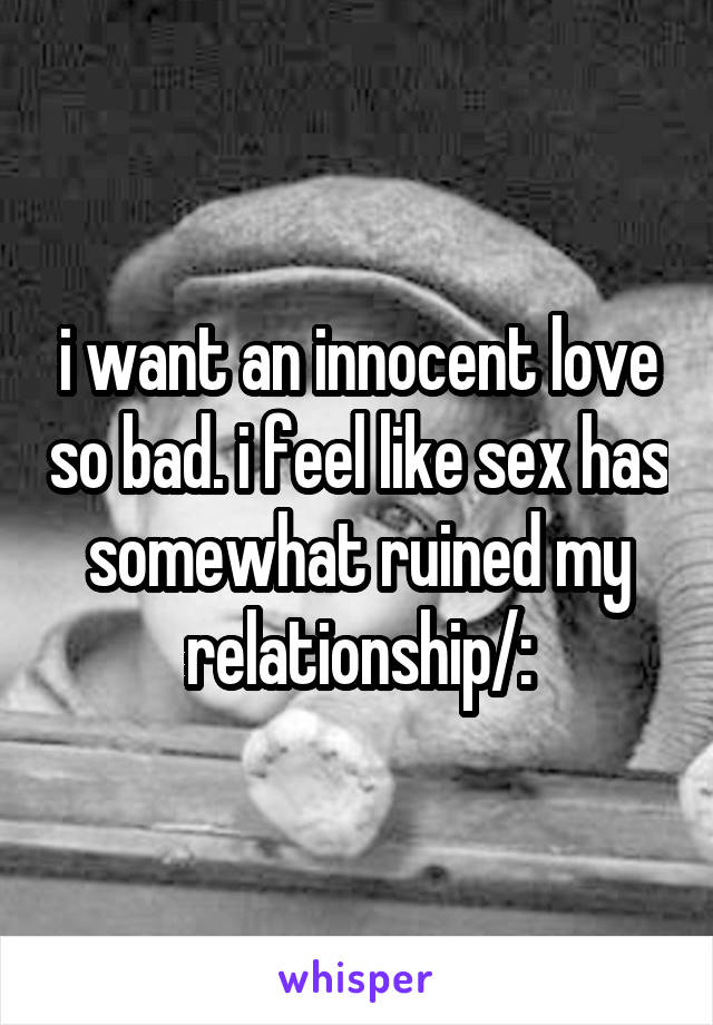 i want an innocent love so bad. i feel like sex has somewhat ruined my relationship/: