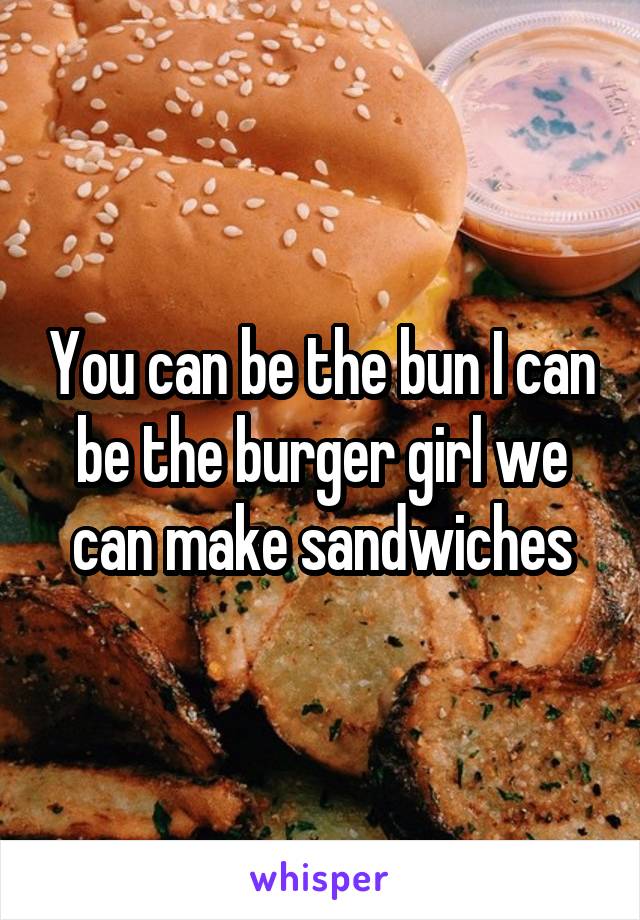 You can be the bun I can be the burger girl we can make sandwiches