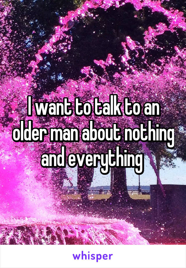 I want to talk to an older man about nothing and everything 