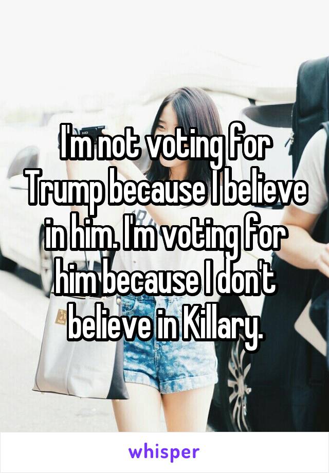 I'm not voting for Trump because I believe in him. I'm voting for him because I don't believe in Killary.