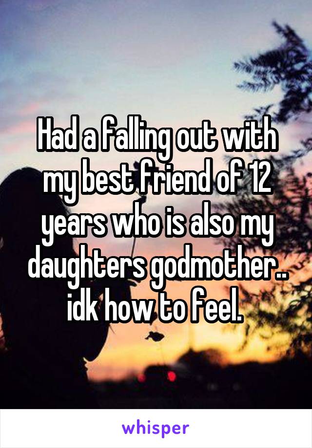 Had a falling out with my best friend of 12 years who is also my daughters godmother.. idk how to feel. 