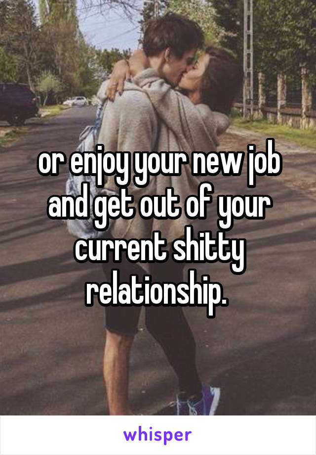 or enjoy your new job and get out of your current shitty relationship. 