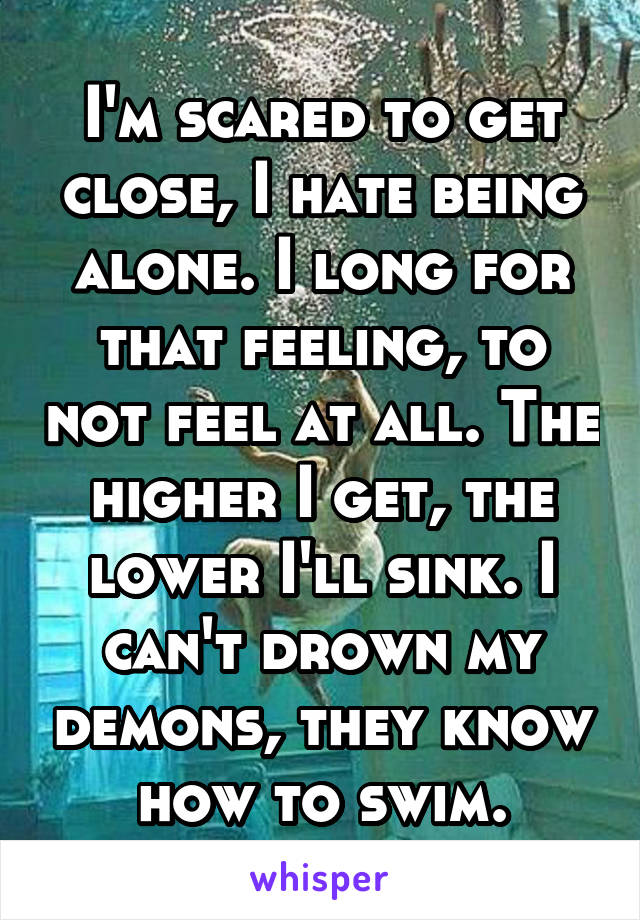 I'm scared to get close, I hate being alone. I long for that feeling, to not feel at all. The higher I get, the lower I'll sink. I can't drown my demons, they know how to swim.