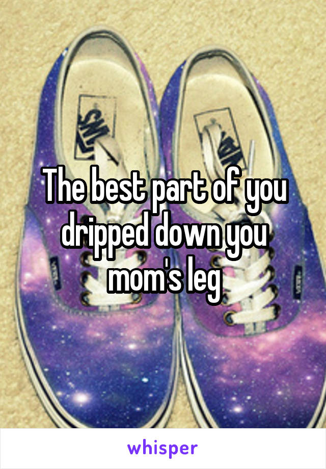 The best part of you dripped down you mom's leg
