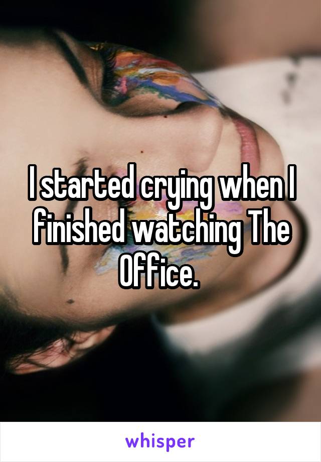 I started crying when I finished watching The Office. 