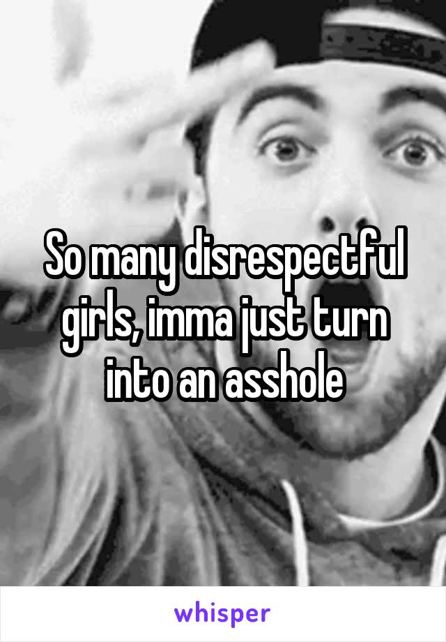 So many disrespectful girls, imma just turn into an asshole