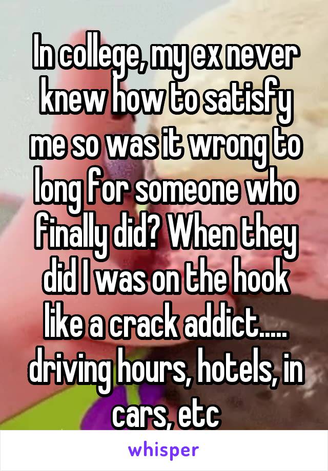 In college, my ex never knew how to satisfy me so was it wrong to long for someone who finally did? When they did I was on the hook like a crack addict..... driving hours, hotels, in cars, etc