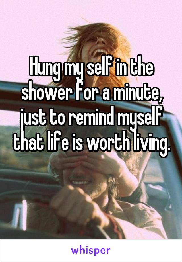 Hung my self in the shower for a minute, just to remind myself that life is worth living. 
