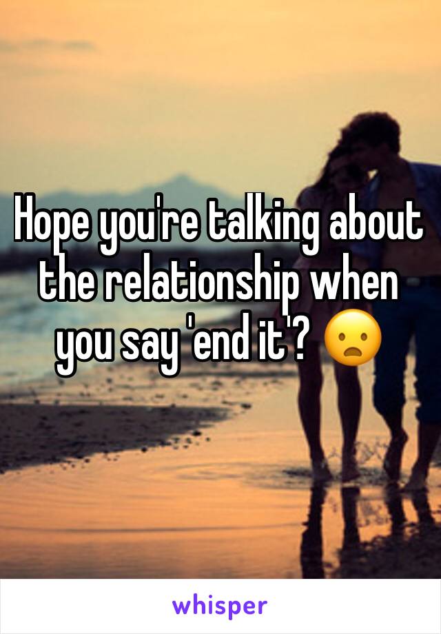 Hope you're talking about the relationship when you say 'end it'? 😦
