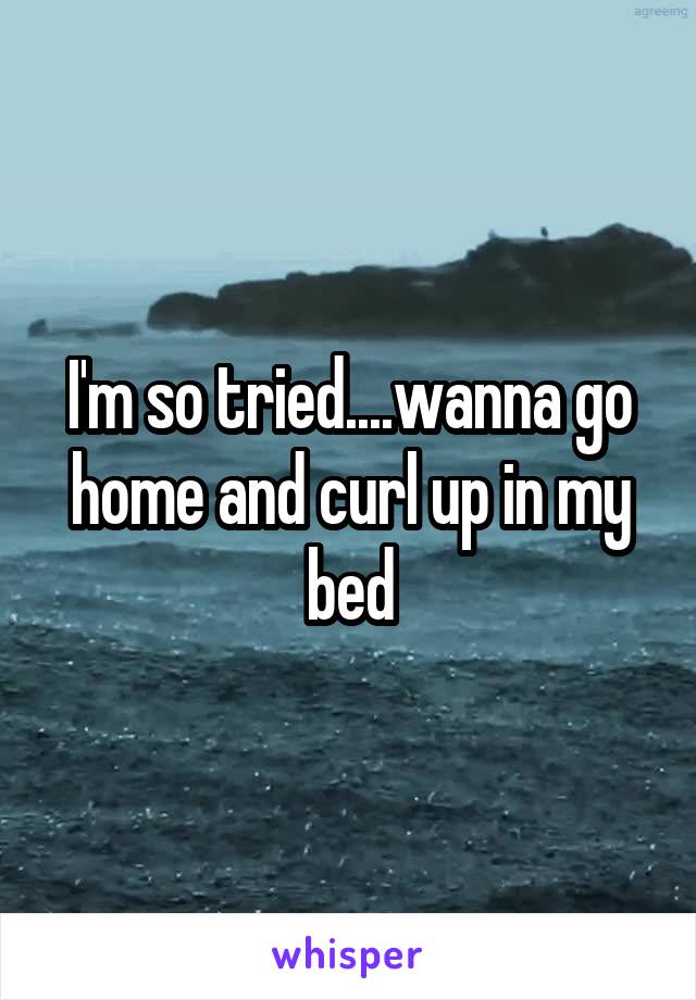 I'm so tried....wanna go home and curl up in my bed
