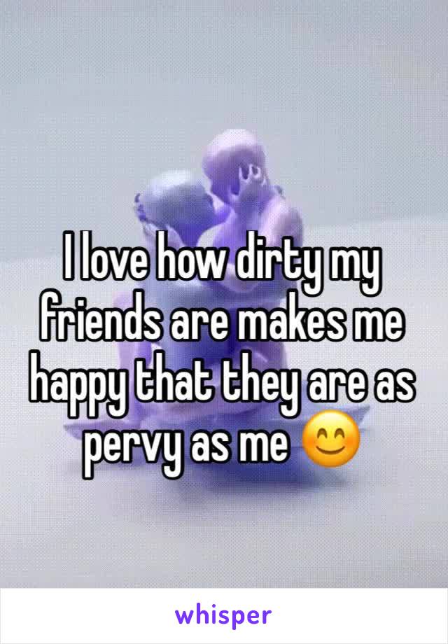 I love how dirty my friends are makes me happy that they are as pervy as me 😊