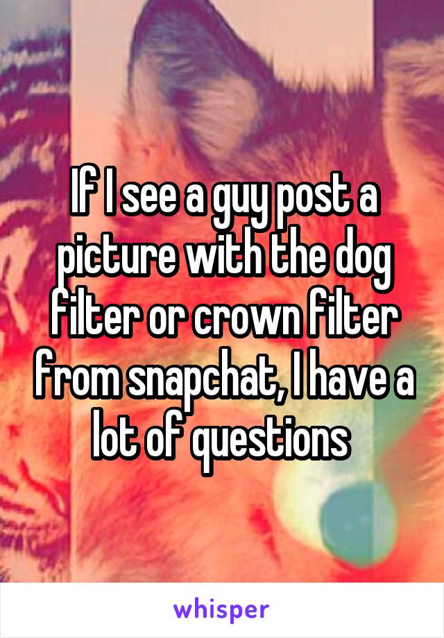 If I see a guy post a picture with the dog filter or crown filter from snapchat, I have a lot of questions 