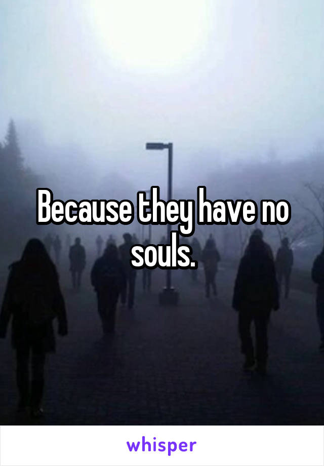 Because they have no souls.