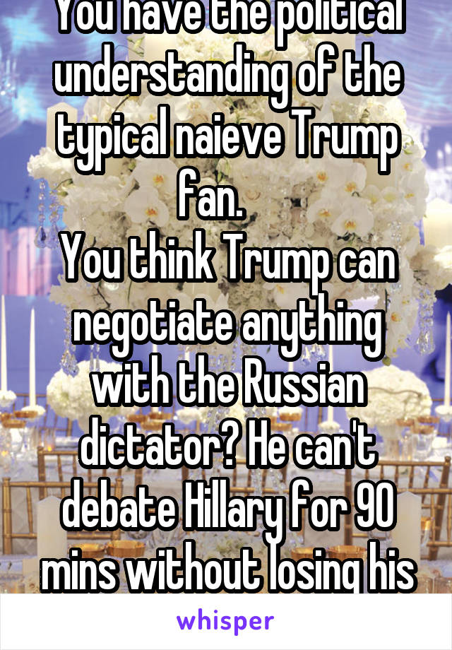 You have the political understanding of the typical naieve Trump fan.    
You think Trump can negotiate anything with the Russian dictator? He can't debate Hillary for 90 mins without losing his shit