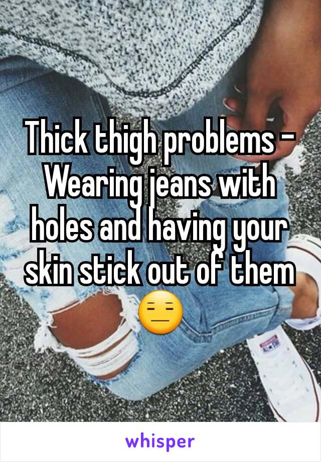 Thick thigh problems - Wearing jeans with holes and having your skin stick out of them 😑