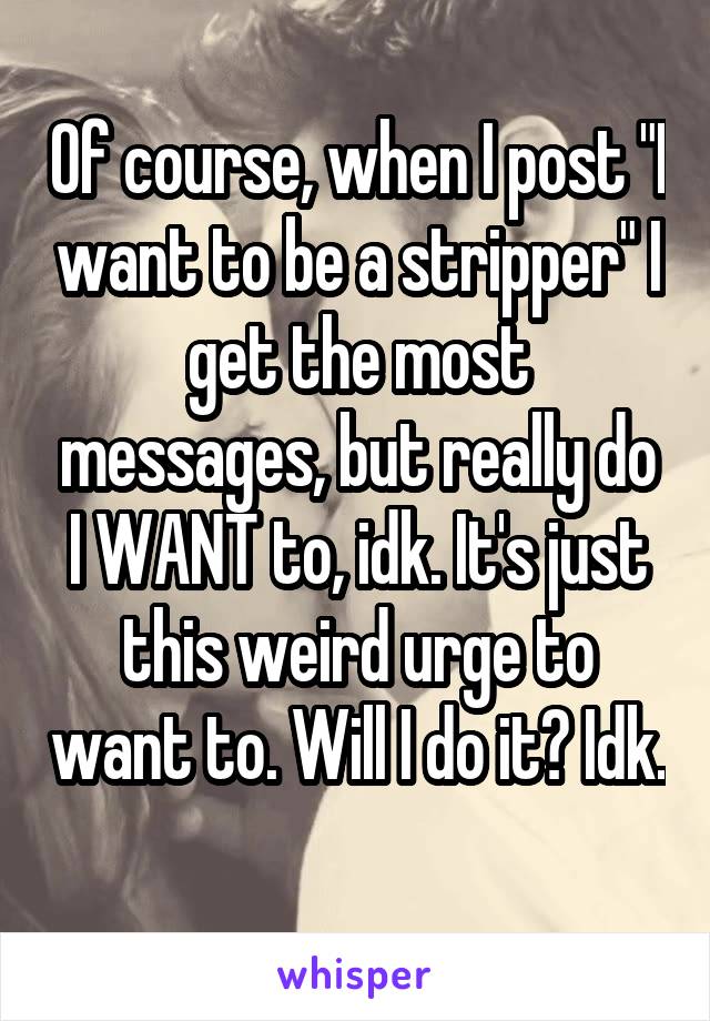 Of course, when I post "I want to be a stripper" I get the most messages, but really do I WANT to, idk. It's just this weird urge to want to. Will I do it? Idk. 