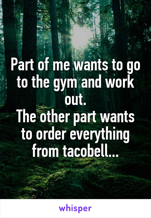 Part of me wants to go to the gym and work out.
The other part wants to order everything from tacobell...