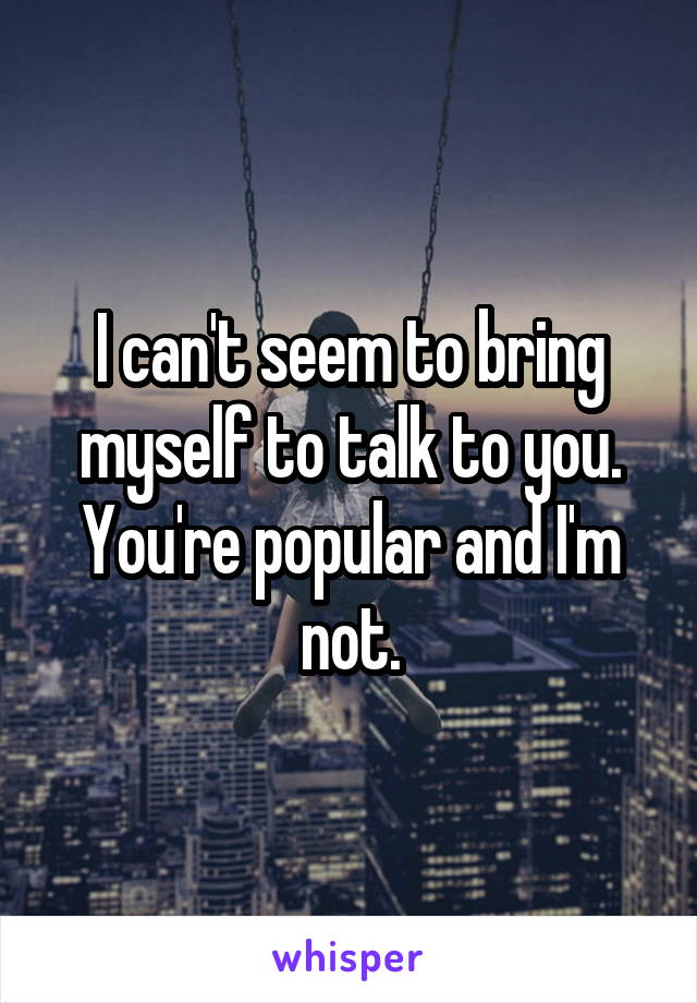I can't seem to bring myself to talk to you. You're popular and I'm not.