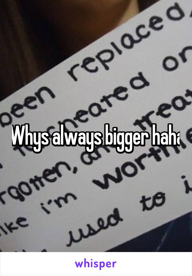 Whys always bigger haha